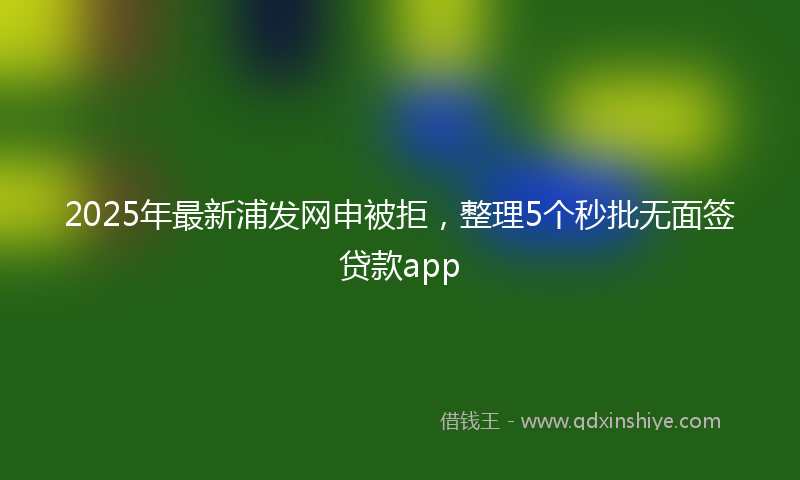 2025年最新浦发网申被拒，整理5个秒批无面签贷款app