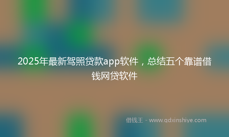 2025年最新驾照贷款app软件，总结五个靠谱借钱网贷软件