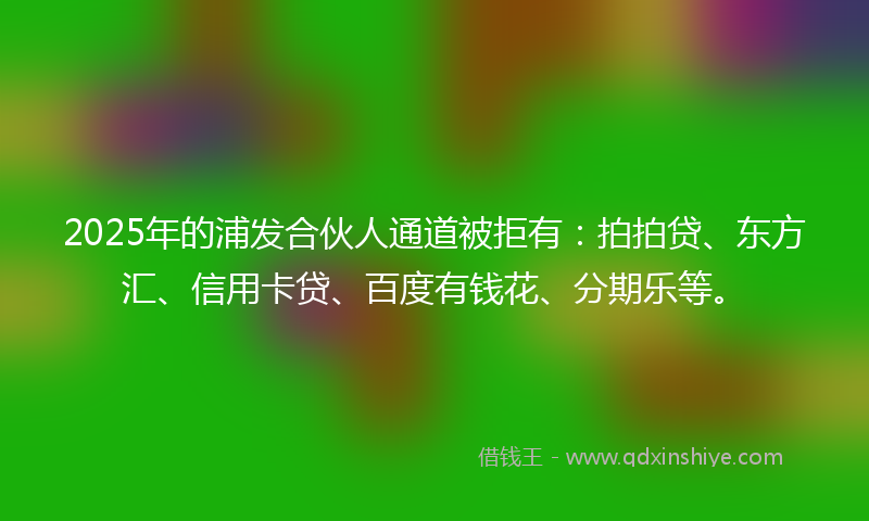 2025年的浦发合伙人通道被拒有：拍拍贷、东方汇、信用卡贷、百度有钱花、分期乐等。