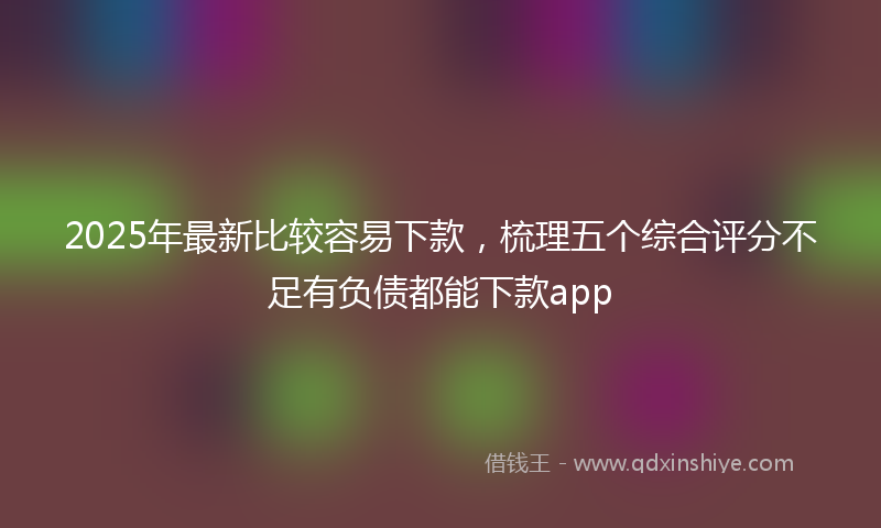 2025年最新比较容易下款，梳理五个综合评分不足有负债都能下款app