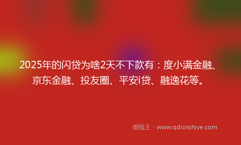 2025年的闪贷为啥2天不下款有：度小满金融、京东金融、投友圈、平安i贷、融逸花等。