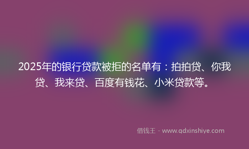 2025年的银行贷款被拒的名单有：拍拍贷、你我贷、我来贷、百度有钱花、小米贷款等。