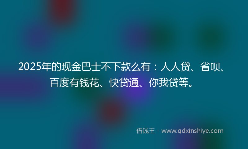2025年的现金巴士不下款么有：人人贷、省呗、百度有钱花、快贷通、你我贷等。