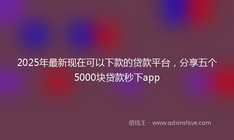2025年最新现在可以下款的贷款平台，分享五个5000块贷款秒下app