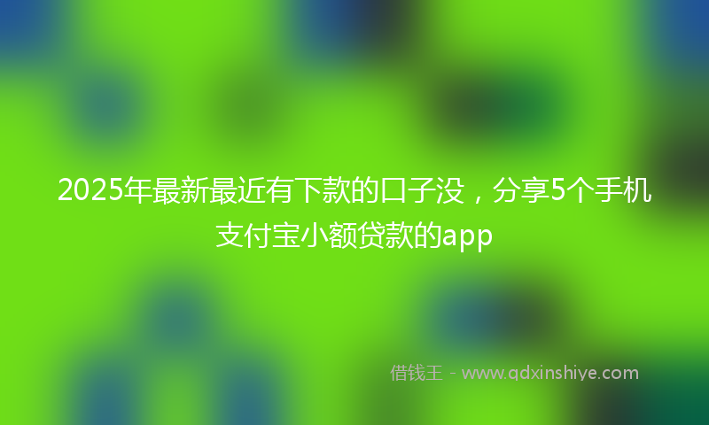 2025年最新最近有下款的口子没，分享5个手机支付宝小额贷款的app
