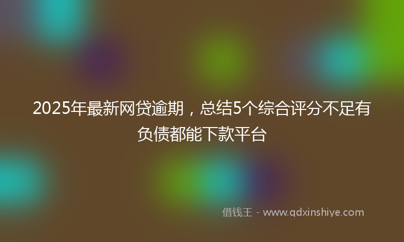 2025年最新网贷逾期，总结5个综合评分不足有负债都能下款平台