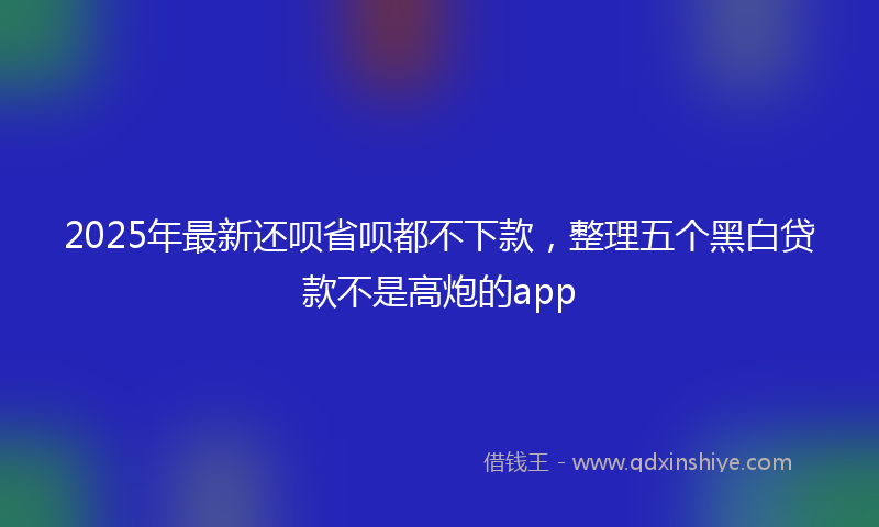 2025年最新还呗省呗都不下款，整理五个黑白贷款不是高炮的app