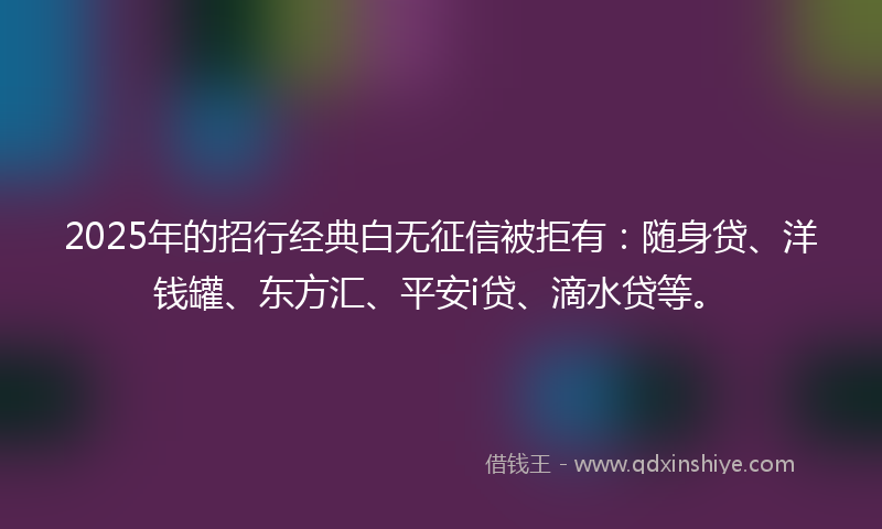 2025年的招行经典白无征信被拒有：随身贷、洋钱罐、东方汇、平安i贷、滴水贷等。