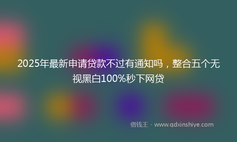 2025年最新申请贷款不过有通知吗，整合五个无视黑白100%秒下网贷