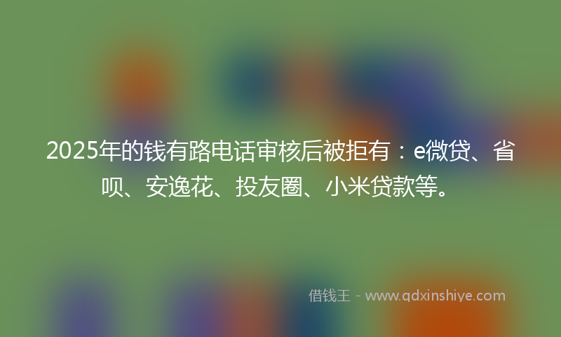 2025年的钱有路电话审核后被拒有：e微贷、省呗、安逸花、投友圈、小米贷款等。