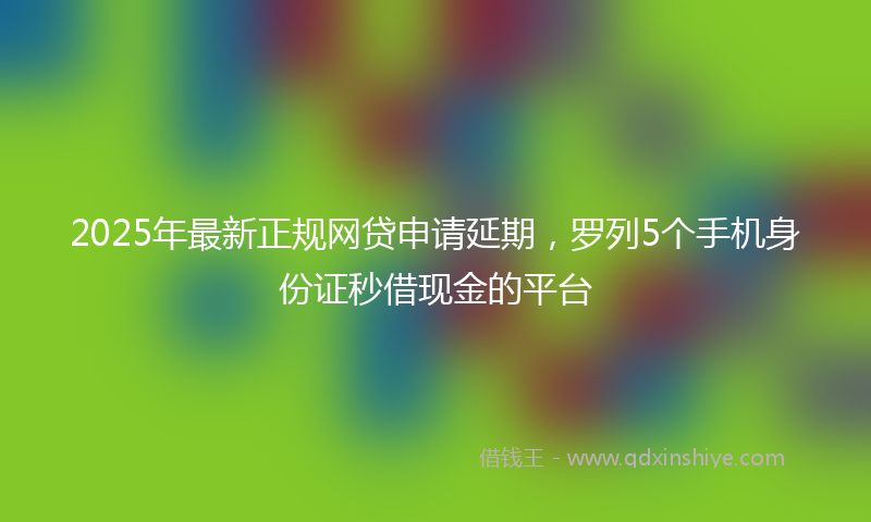 2025年最新正规网贷申请延期，罗列5个手机身份证秒借现金的平台
