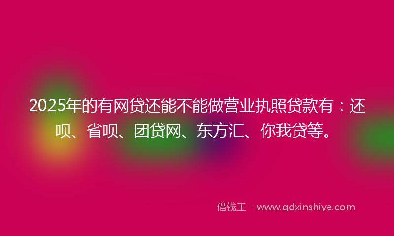 2025年的有网贷还能不能做营业执照贷款有：还呗、省呗、团贷网、东方汇、你我贷等。