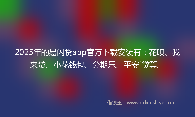 2025年的易闪贷app官方下载安装有：花呗、我来贷、小花钱包、分期乐、平安i贷等。