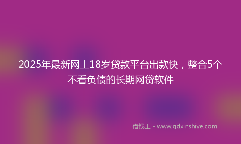 2025年最新网上18岁贷款平台出款快，整合5个不看负债的长期网贷软件