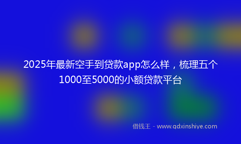 2025年最新空手到贷款app怎么样，梳理五个1000至5000的小额贷款平台