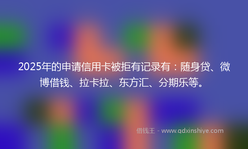 2025年的申请信用卡被拒有记录有：随身贷、微博借钱、拉卡拉、东方汇、分期乐等。