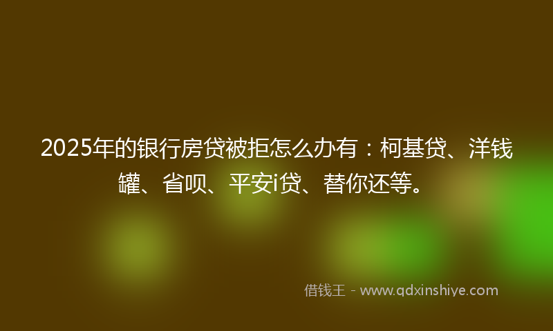 2025年的银行房贷被拒怎么办有：柯基贷、洋钱罐、省呗、平安i贷、替你还等。