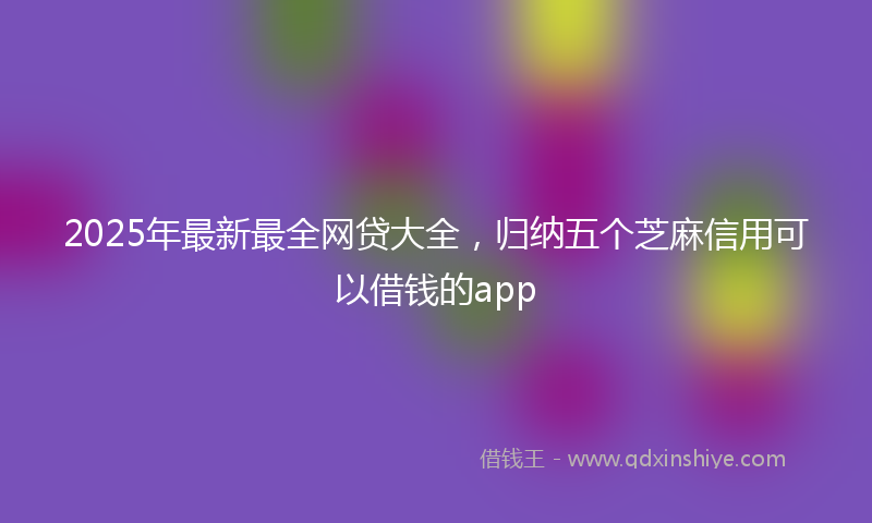 2025年最新最全网贷大全，归纳五个芝麻信用可以借钱的app