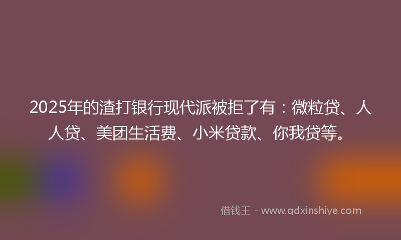 2025年的渣打银行现代派被拒了有：微粒贷、人人贷、美团生活费、小米贷款、你我贷等。