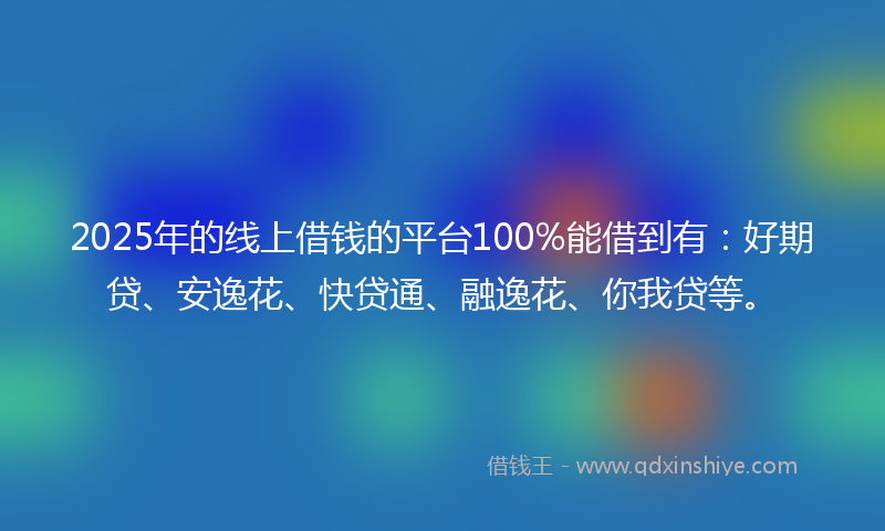 2025年的线上借钱的平台100%能借到有：好期贷、安逸花、快贷通、融逸花、你我贷等。
