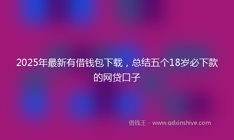 2025年最新有借钱包下载，总结五个18岁必下款的网贷口子