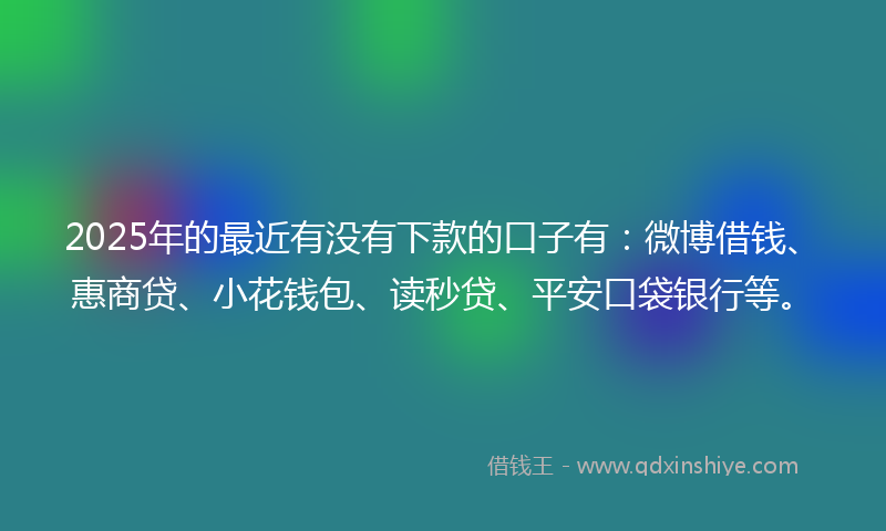 2025年的最近有没有下款的口子有：微博借钱、惠商贷、小花钱包、读秒贷、平安口袋银行等。