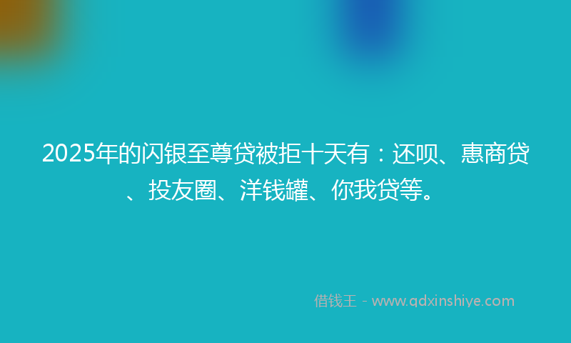 2025年的闪银至尊贷被拒十天有：还呗、惠商贷、投友圈、洋钱罐、你我贷等。