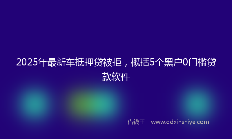 2025年最新车抵押贷被拒，概括5个黑户0门槛贷款软件