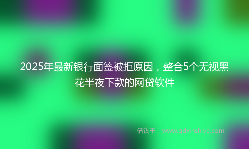 2025年最新银行面签被拒原因，整合5个无视黑花半夜下款的网贷软件