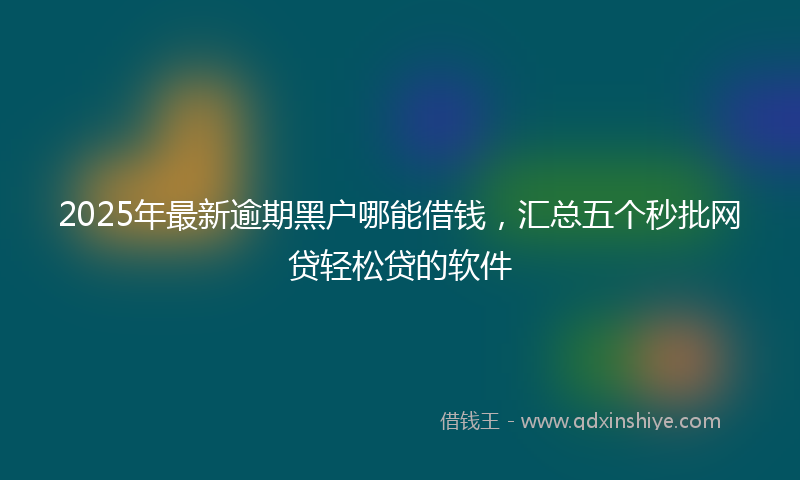 2025年最新逾期黑户哪能借钱，汇总五个秒批网贷轻松贷的软件