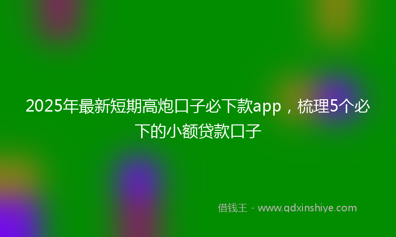 2025年最新短期高炮口子必下款app，梳理5个必下的小额贷款口子