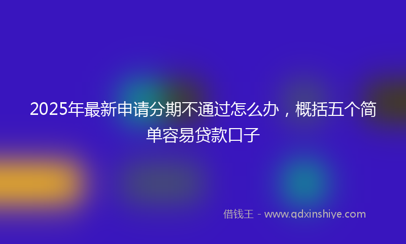 2025年最新申请分期不通过怎么办，概括五个简单容易贷款口子
