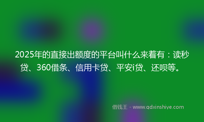 2025年的直接出额度的平台叫什么来着有：读秒贷、360借条、信用卡贷、平安i贷、还呗等。