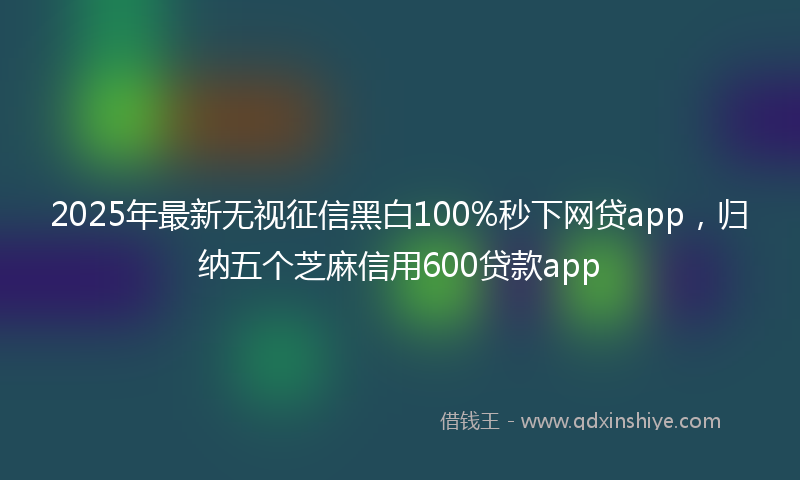 2025年最新无视征信黑白100%秒下网贷app，归纳五个芝麻信用600贷款app