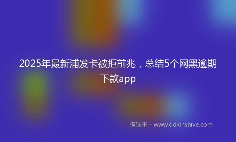 2025年最新浦发卡被拒前兆，总结5个网黑逾期下款app