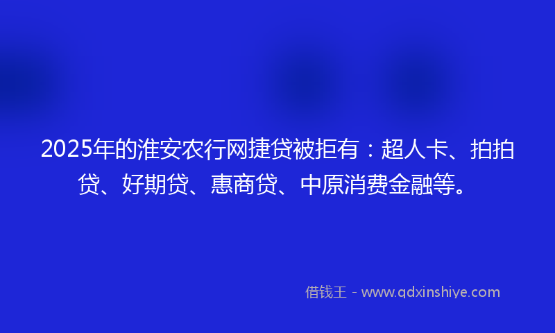 2025年的淮安农行网捷贷被拒有：超人卡、拍拍贷、好期贷、惠商贷、中原消费金融等。