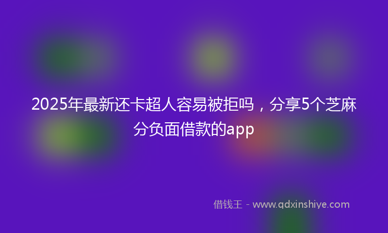 2025年最新还卡超人容易被拒吗，分享5个芝麻分负面借款的app