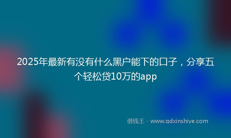 2025年最新有没有什么黑户能下的口子，分享五个轻松贷10万的app