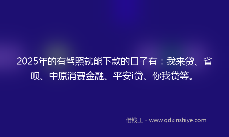 2025年的有驾照就能下款的口子有：我来贷、省呗、中原消费金融、平安i贷、你我贷等。