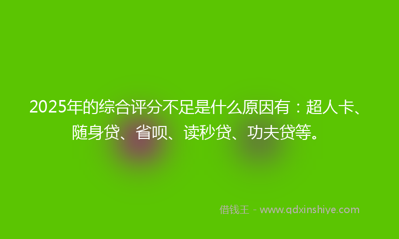 2025年的综合评分不足是什么原因有：超人卡、随身贷、省呗、读秒贷、功夫贷等。