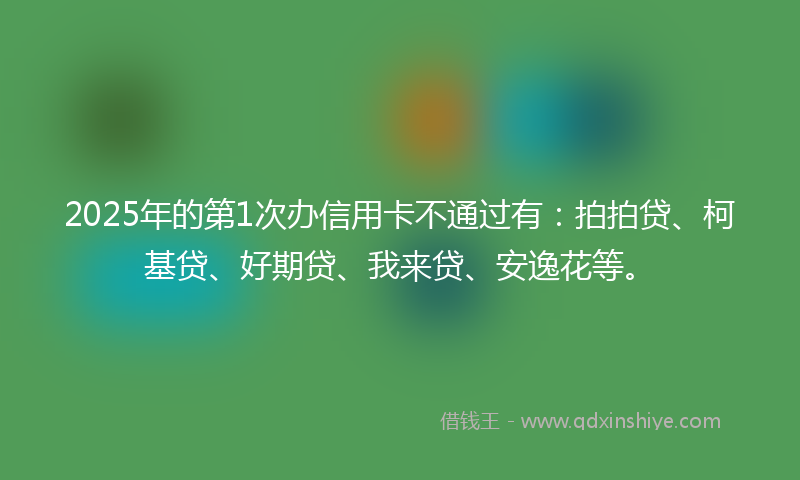 2025年的第1次办信用卡不通过有：拍拍贷、柯基贷、好期贷、我来贷、安逸花等。