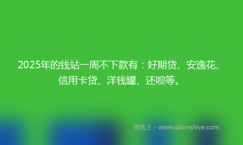 2025年的钱站一周不下款有：好期贷、安逸花、信用卡贷、洋钱罐、还呗等。