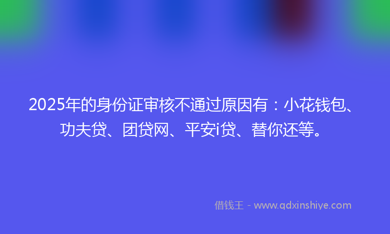 2025年的身份证审核不通过原因有：小花钱包、功夫贷、团贷网、平安i贷、替你还等。
