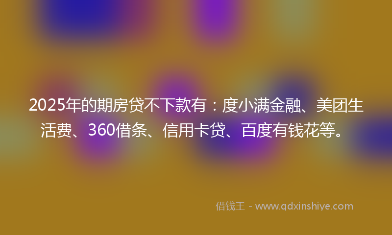 2025年的期房贷不下款有：度小满金融、美团生活费、360借条、信用卡贷、百度有钱花等。