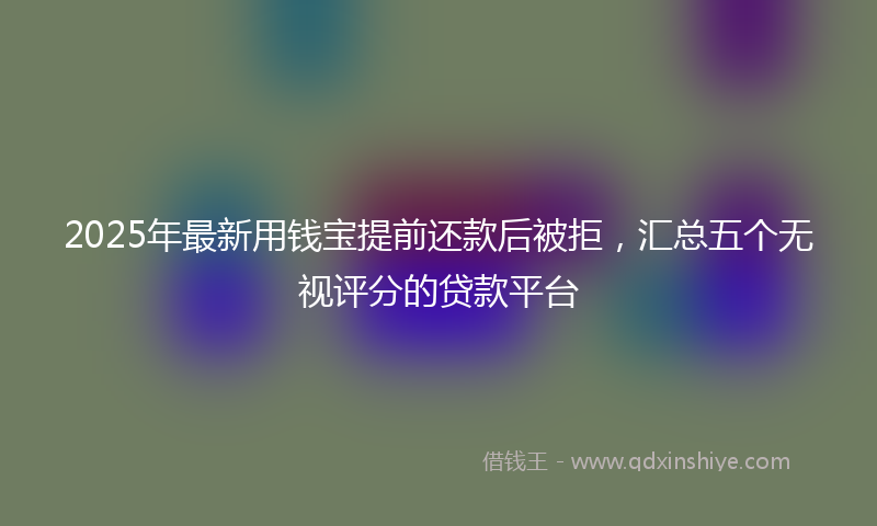 2025年最新用钱宝提前还款后被拒，汇总五个无视评分的贷款平台