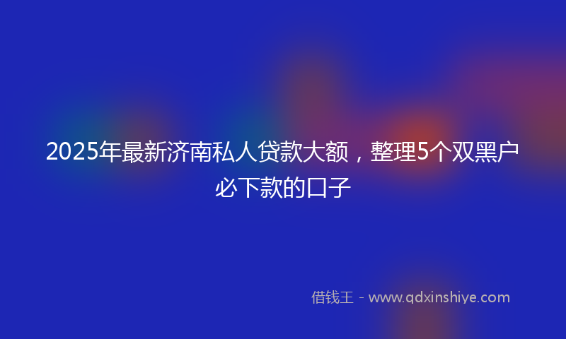 2025年最新济南私人贷款大额，整理5个双黑户必下款的口子