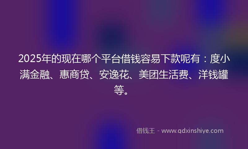 2025年的现在哪个平台借钱容易下款呢有：度小满金融、惠商贷、安逸花、美团生活费、洋钱罐等。