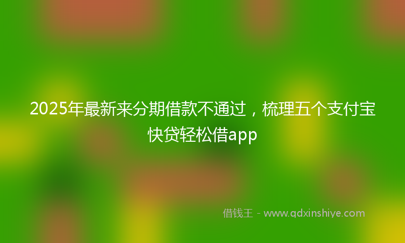 2025年最新来分期借款不通过，梳理五个支付宝快贷轻松借app