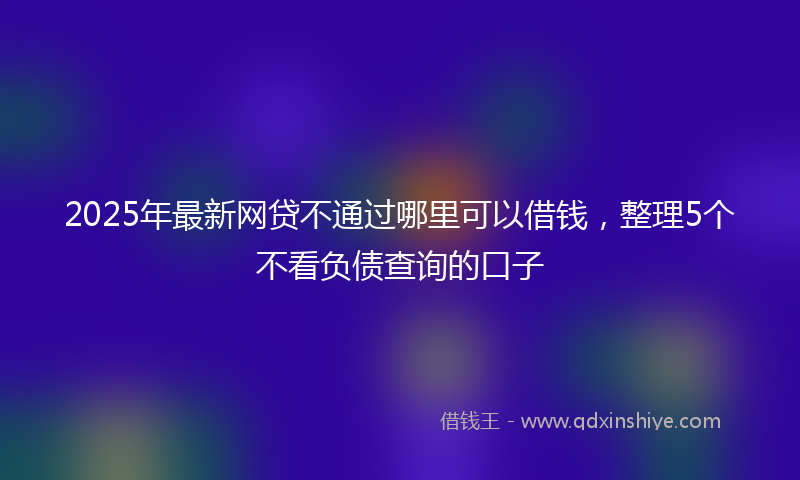 2025年最新网贷不通过哪里可以借钱，整理5个不看负债查询的口子