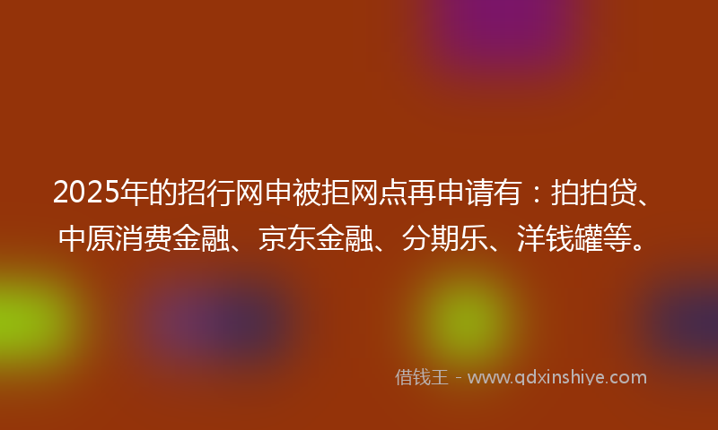 2025年的招行网申被拒网点再申请有：拍拍贷、中原消费金融、京东金融、分期乐、洋钱罐等。